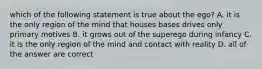 which of the following statement is true about the ego? A. it is the only region of the mind that houses bases drives only primary motives B. it grows out of the superego during infancy C. it is the only region of the mind and contact with reality D. all of the answer are correct