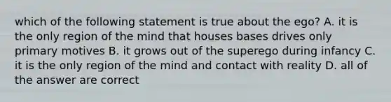 which of the following statement is true about the ego? A. it is the only region of the mind that houses bases drives only primary motives B. it grows out of the superego during infancy C. it is the only region of the mind and contact with reality D. all of the answer are correct