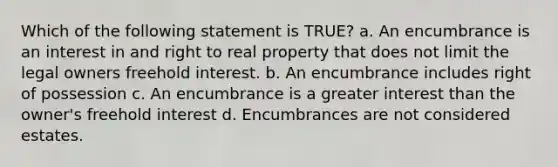 Which of the following statement is TRUE? a. An encumbrance is an interest in and right to real property that does not limit the legal owners freehold interest. b. An encumbrance includes right of possession c. An encumbrance is a greater interest than the owner's freehold interest d. Encumbrances are not considered estates.