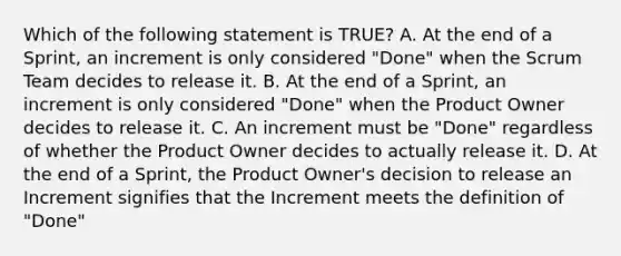 Which of the following statement is TRUE? A. At the end of a Sprint, an increment is only considered "Done" when the Scrum Team decides to release it. B. At the end of a Sprint, an increment is only considered "Done" when the Product Owner decides to release it. C. An increment must be "Done" regardless of whether the Product Owner decides to actually release it. D. At the end of a Sprint, the Product Owner's decision to release an Increment signifies that the Increment meets the definition of "Done"