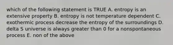 which of the following statement is TRUE A. entropy is an extensive property B. entropy is not temperature dependent C. exothermic process decrease the entropy of the surroundings D. delta S universe is always <a href='https://www.questionai.com/knowledge/ktgHnBD4o3-greater-than' class='anchor-knowledge'>greater than</a> 0 for a nonspontaneous process E. non of the above