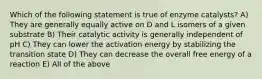 Which of the following statement is true of enzyme catalysts? A) They are generally equally active on D and L isomers of a given substrate B) Their catalytic activity is generally independent of pH C) They can lower the activation energy by stabilizing the transition state D) They can decrease the overall free energy of a reaction E) All of the above