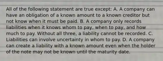 All of the following statement are true except: A. A company can have an obligation of a known amount to a known creditor but not know when it must be paid. B. A company only records liabilities when it knows whom to pay, when to pay, and how much to pay. Without all three, a liability cannot be recorded. C. Liabilities can involve uncertainty in whom to pay. D. A company can create a liability with a known amount even when the holder of the note may not be known until the maturity date.