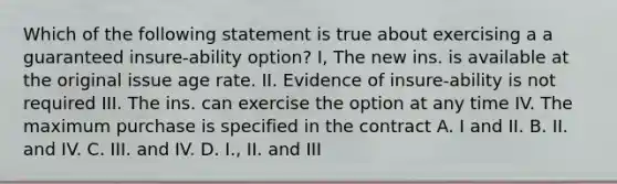 Which of the following statement is true about exercising a a guaranteed insure-ability option? I, The new ins. is available at the original issue age rate. II. Evidence of insure-ability is not required III. The ins. can exercise the option at any time IV. The maximum purchase is specified in the contract A. I and II. B. II. and IV. C. III. and IV. D. I., II. and III