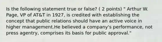 Is the following statement true or false? ( 2 points) " Arthur W. Page, VP of AT&T in 1927, is credited with establishing the concept that public relations should have an active voice in higher management.He believed a company's performance, not press agentry, comprises its basis for public approval."