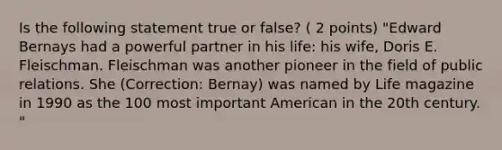 Is the following statement true or false? ( 2 points) "Edward Bernays had a powerful partner in his life: his wife, Doris E. Fleischman. Fleischman was another pioneer in the field of public relations. She (Correction: Bernay) was named by Life magazine in 1990 as the 100 most important American in the 20th century. "