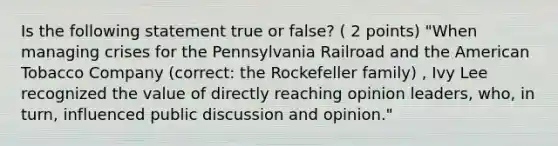 Is the following statement true or false? ( 2 points) "When managing crises for the Pennsylvania Railroad and <a href='https://www.questionai.com/knowledge/keiVE7hxWY-the-american' class='anchor-knowledge'>the american</a> Tobacco Company (correct: the Rockefeller family) , Ivy Lee recognized the value of directly reaching opinion leaders, who, in turn, influenced public discussion and opinion."