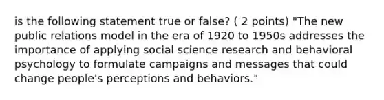 is the following statement true or false? ( 2 points) "The new public relations model in the era of 1920 to 1950s addresses the importance of applying social science research and behavioral psychology to formulate campaigns and messages that could change people's perceptions and behaviors."