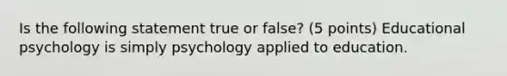 Is the following statement true or false? (5 points) Educational psychology is simply psychology applied to education.