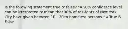 Is the following statement true or false? "A 90% confidence level can be interpreted to mean that 90% of residents of New York City have given between 10-20 to homeless persons." A True B False