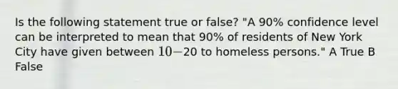 Is the following statement true or false? "A 90% confidence level can be interpreted to mean that 90% of residents of New York City have given between 10-20 to homeless persons." A True B False