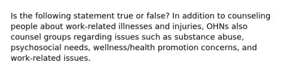 Is the following statement true or false? In addition to counseling people about work-related illnesses and injuries, OHNs also counsel groups regarding issues such as substance abuse, psychosocial needs, wellness/health promotion concerns, and work-related issues.