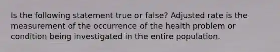 Is the following statement true or false? Adjusted rate is the measurement of the occurrence of the health problem or condition being investigated in the entire population.