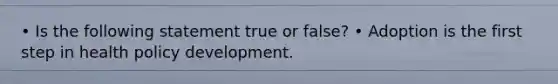 • Is the following statement true or false? • Adoption is the first step in health policy development.