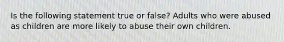 Is the following statement true or false? Adults who were abused as children are more likely to abuse their own children.