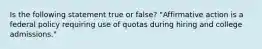 Is the following statement true or false? "Affirmative action is a federal policy requiring use of quotas during hiring and college admissions."