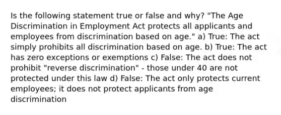 Is the following statement true or false and why? "The Age Discrimination in Employment Act protects all applicants and employees from discrimination based on age." a) True: The act simply prohibits all discrimination based on age. b) True: The act has zero exceptions or exemptions c) False: The act does not prohibit "reverse discrimination" - those under 40 are not protected under this law d) False: The act only protects current employees; it does not protect applicants from age discrimination