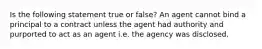 Is the following statement true or false? An agent cannot bind a principal to a contract unless the agent had authority and purported to act as an agent i.e. the agency was disclosed.