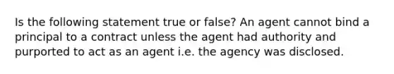 Is the following statement true or false? An agent cannot bind a principal to a contract unless the agent had authority and purported to act as an agent i.e. the agency was disclosed.