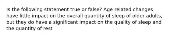 Is the following statement true or false? Age-related changes have little impact on the overall quantity of sleep of older adults, but they do have a significant impact on the quality of sleep and the quantity of rest