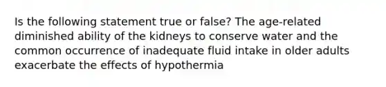 Is the following statement true or false? The age-related diminished ability of the kidneys to conserve water and the common occurrence of inadequate fluid intake in older adults exacerbate the effects of hypothermia