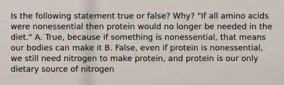 Is the following statement true or false? Why? "If all amino acids were nonessential then protein would no longer be needed in the diet." A. True, because if something is nonessential, that means our bodies can make it B. False, even if protein is nonessential, we still need nitrogen to make protein, and protein is our only dietary source of nitrogen