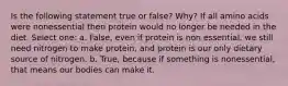 Is the following statement true or false? Why? If all amino acids were nonessential then protein would no longer be needed in the diet. Select one: a. False, even if protein is non essential, we still need nitrogen to make protein, and protein is our only dietary source of nitrogen. b. True, because if something is nonessential, that means our bodies can make it.