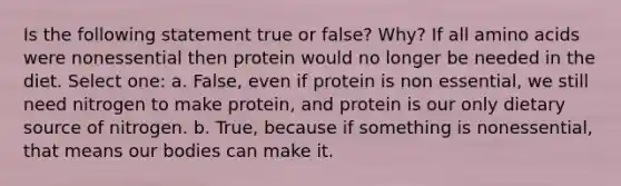 Is the following statement true or false? Why? If all amino acids were nonessential then protein would no longer be needed in the diet. Select one: a. False, even if protein is non essential, we still need nitrogen to make protein, and protein is our only dietary source of nitrogen. b. True, because if something is nonessential, that means our bodies can make it.