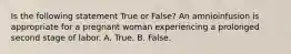 Is the following statement True or False? An amnioinfusion is appropriate for a pregnant woman experiencing a prolonged second stage of labor. A. True. B. False.