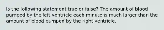 Is the following statement true or false? The amount of blood pumped by the left ventricle each minute is much larger than the amount of blood pumped by the right ventricle.