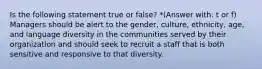 Is the following statement true or false? *(Answer with: t or f) Managers should be alert to the gender, culture, ethnicity, age, and language diversity in the communities served by their organization and should seek to recruit a staff that is both sensitive and responsive to that diversity.