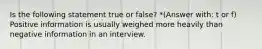 Is the following statement true or false? *(Answer with: t or f) Positive information is usually weighed more heavily than negative information in an interview.