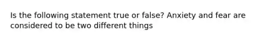 Is the following statement true or false? Anxiety and fear are considered to be two different things