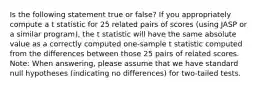 Is the following statement true or false? If you appropriately compute a t statistic for 25 related pairs of scores (using JASP or a similar program), the t statistic will have the same absolute value as a correctly computed one-sample t statistic computed from the differences between those 25 pairs of related scores. Note: When answering, please assume that we have standard null hypotheses (indicating no differences) for two-tailed tests.