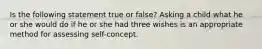 Is the following statement true or false? Asking a child what he or she would do if he or she had three wishes is an appropriate method for assessing self-concept.