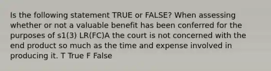 Is the following statement TRUE or FALSE? When assessing whether or not a valuable benefit has been conferred for the purposes of s1(3) LR(FC)A the court is not concerned with the end product so much as the time and expense involved in producing it. T True F False