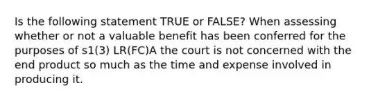 Is the following statement TRUE or FALSE? When assessing whether or not a valuable benefit has been conferred for the purposes of s1(3) LR(FC)A the court is not concerned with the end product so much as the time and expense involved in producing it.