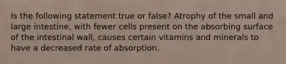 Is the following statement true or false? Atrophy of the small and large intestine, with fewer cells present on the absorbing surface of the intestinal wall, causes certain vitamins and minerals to have a decreased rate of absorption.