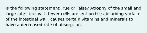 Is the following statement True or False? Atrophy of the small and large intestine, with fewer cells present on the absorbing surface of the intestinal wall, causes certain vitamins and minerals to have a decreased rate of absorption.