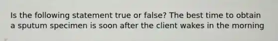 Is the following statement true or false? The best time to obtain a sputum specimen is soon after the client wakes in the morning