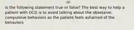 Is the following statement true or false? The best way to help a patient with OCD is to avoid talking about the obsessive-compulsive behaviors as the patient feels ashamed of the behaviors