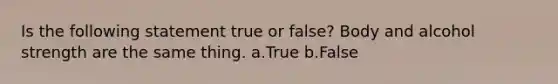 Is the following statement true or false? Body and alcohol strength are the same thing. a.True b.False