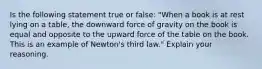 Is the following statement true or false: "When a book is at rest lying on a table, the downward force of gravity on the book is equal and opposite to the upward force of the table on the book. This is an example of Newton's third law." Explain your reasoning.