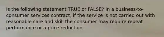 Is the following statement TRUE or FALSE? In a business-to-consumer services contract, if the service is not carried out with reasonable care and skill the consumer may require repeat performance or a price reduction.