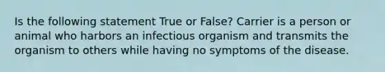 Is the following statement True or False? Carrier is a person or animal who harbors an infectious organism and transmits the organism to others while having no symptoms of the disease.