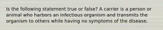 Is the following statement true or false? A carrier is a person or animal who harbors an infectious organism and transmits the organism to others while having no symptoms of the disease.