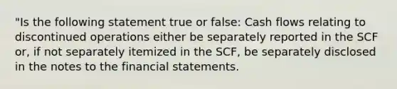 "Is the following statement true or false: Cash flows relating to discontinued operations either be separately reported in the SCF or, if not separately itemized in the SCF, be separately disclosed in the notes to the financial statements.