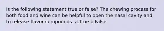 Is the following statement true or false? The chewing process for both food and wine can be helpful to open the nasal cavity and to release flavor compounds. a.True b.False