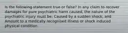 Is the following statement true or false? In any claim to recover damages for pure psychiatric harm caused, the nature of the psychiatric injury must be: Caused by a sudden shock, and Amount to a medically recognised illness or shock induced physical condition.