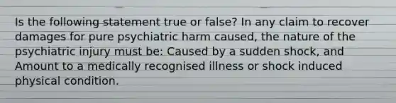 Is the following statement true or false? In any claim to recover damages for pure psychiatric harm caused, the nature of the psychiatric injury must be: Caused by a sudden shock, and Amount to a medically recognised illness or shock induced physical condition.